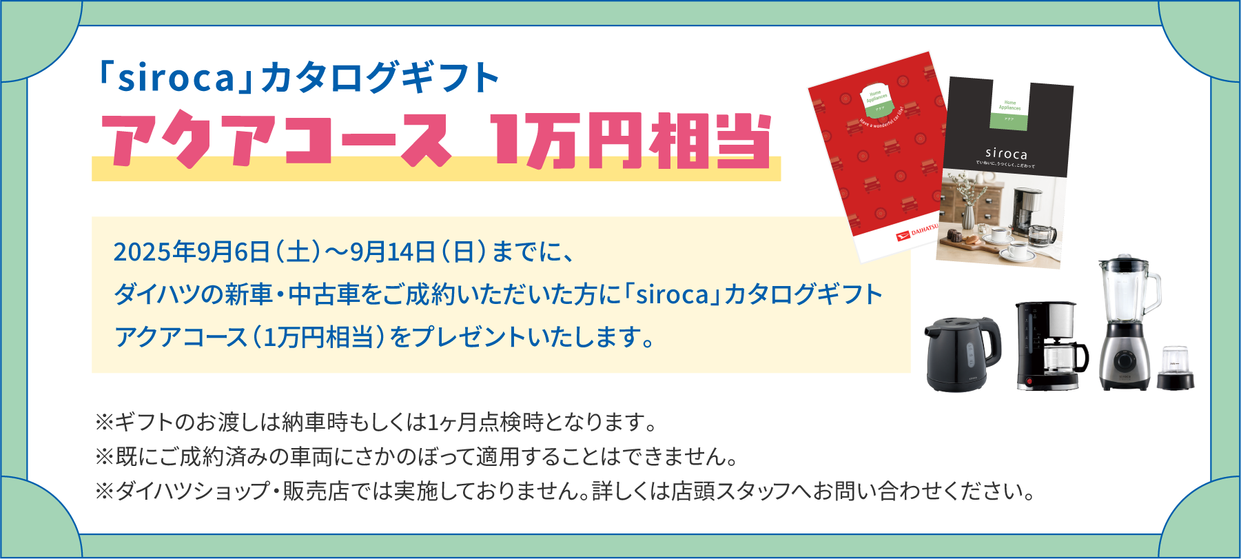 「siroca」カタログギフト　アクアコース1万円相当　2025年9月6日（土）～9月14日（日）までに、ダイハツの新車・中古車をご成約いただいた方に「siroca」カタログギフト アクアコース（1万円相当）をプレゼントいたします。　※ギフトのお渡しは納車時もしくは1ヶ月点検時となります。※既にご成約済みの車両にさかのぼって適用することはできません。※ダイハツショップ・販売店では実施しておりません。詳しくは店頭スタッフへお問い合わせください。